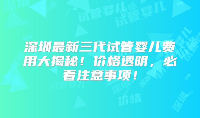 深圳最新三代试管婴儿费用大揭秘!价格透明,必看注意事项!
