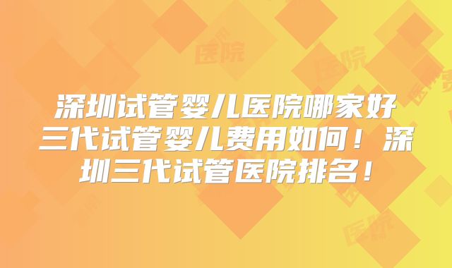 深圳试管婴儿医院哪家好三代试管婴儿费用如何！深圳三代试管医院排名！