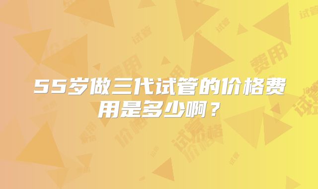 55岁做三代试管的价格费用是多少啊？