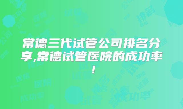 常德三代试管公司排名分享,常德试管医院的成功率!