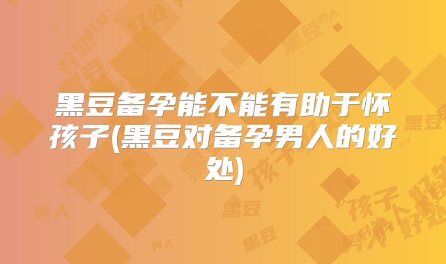 黑豆备孕能不能有助于怀孩子(黑豆对备孕男人的好处)