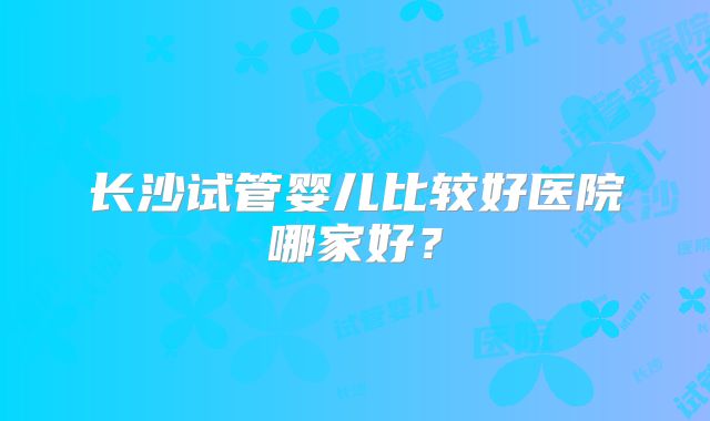 长沙试管婴儿比较好医院哪家好?