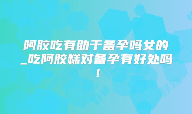 阿胶吃有助于备孕吗女的_吃阿胶糕对备孕有好处吗!