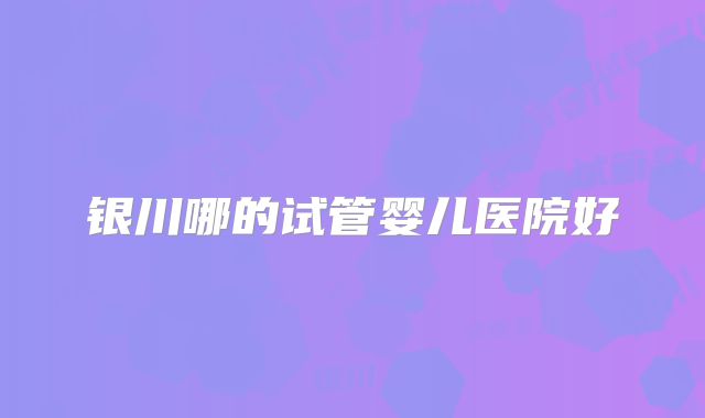 银川哪的试管婴儿医院好