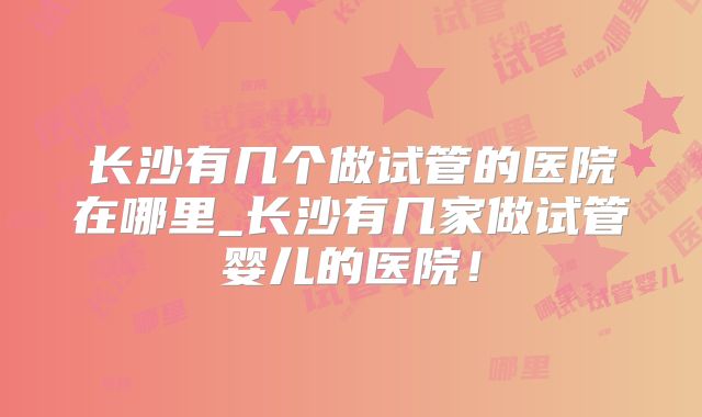 长沙有几个做试管的医院在哪里_长沙有几家做试管婴儿的医院!