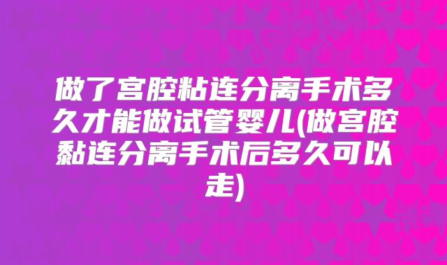 做了宫腔粘连分离手术多久才能做试管婴儿(做宫腔黏连分离手术后多久可以走)