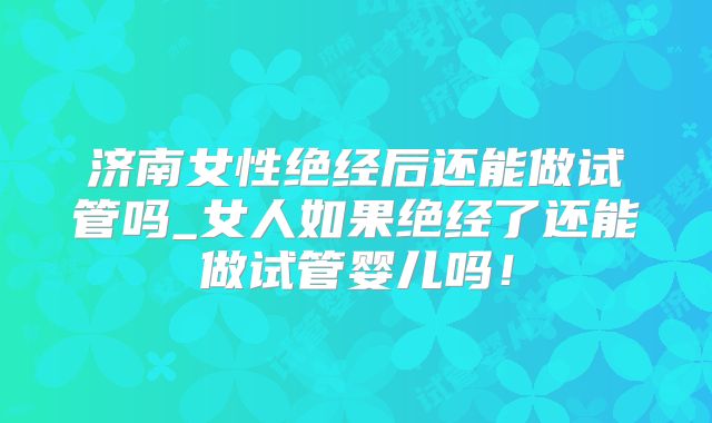 济南女性绝经后还能做试管吗_女人如果绝经了还能做试管婴儿吗！