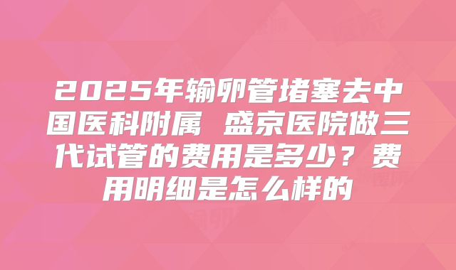 2025年输卵管堵塞去中国医科附属 盛京医院做三代试管的费用是多少？费用明细是怎么样的