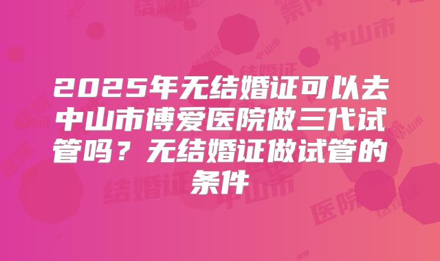 2025年无结婚证可以去中山市博爱医院做三代试管吗？无结婚证做试管的条件