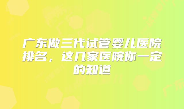 广东做三代试管婴儿医院排名，这几家医院你一定的知道