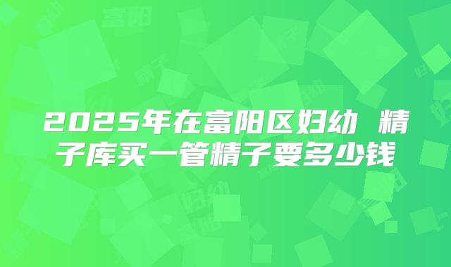 2025年在富阳区妇幼 精子库买一管精子要多少钱