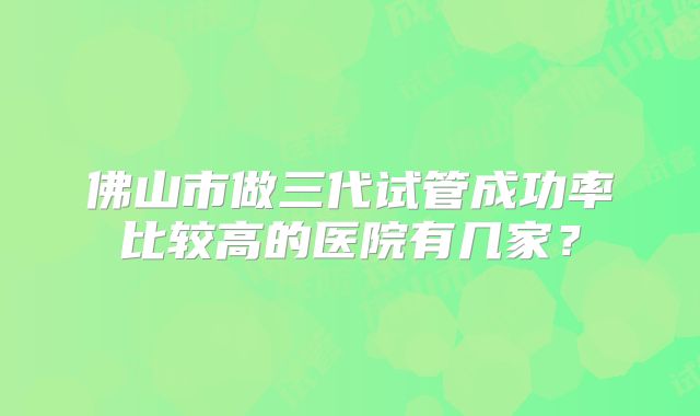 佛山市做三代试管成功率比较高的医院有几家？