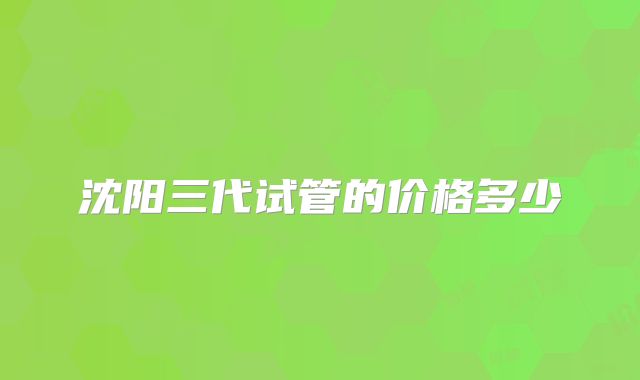 沈阳三代试管的价格多少