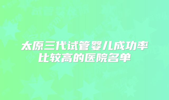 太原三代试管婴儿成功率比较高的医院名单