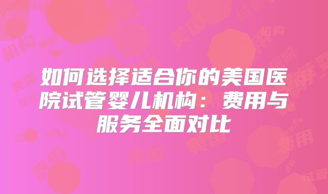 如何选择适合你的美国医院试管婴儿机构：费用与服务全面对比