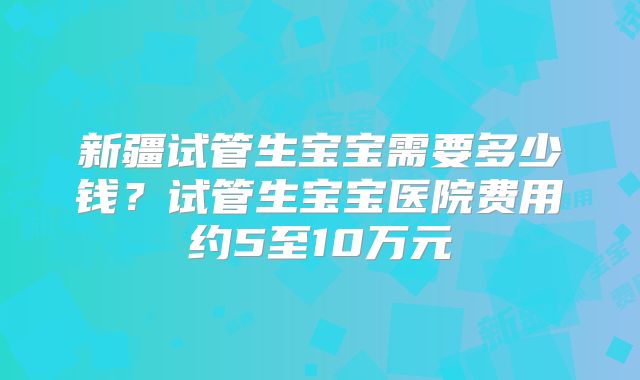 新疆试管生宝宝需要多少钱？试管生宝宝医院费用约5至10万元
