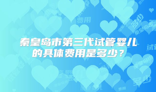 秦皇岛市第三代试管婴儿的具体费用是多少？
