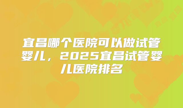 宜昌哪个医院可以做试管婴儿，2025宜昌试管婴儿医院排名
