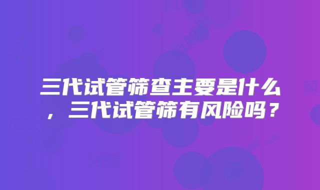 三代试管筛查主要是什么，三代试管筛有风险吗？