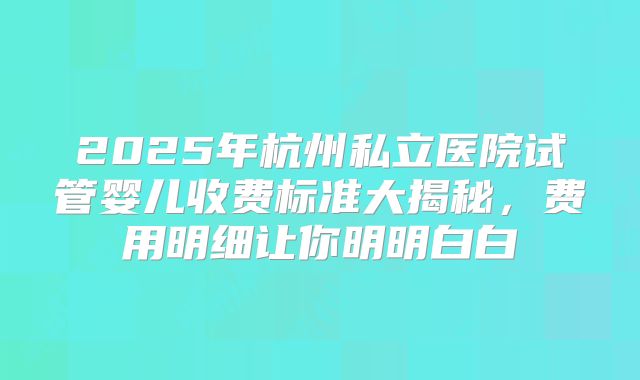 2025年杭州私立医院试管婴儿收费标准大揭秘,费用明细让你明明白白