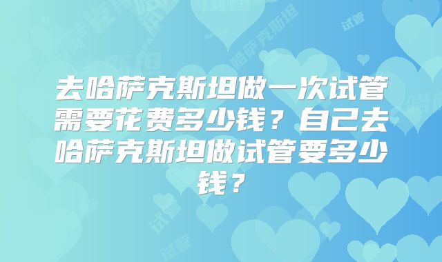去哈萨克斯坦做一次试管需要花费多少钱？自己去哈萨克斯坦做试管要多少钱？