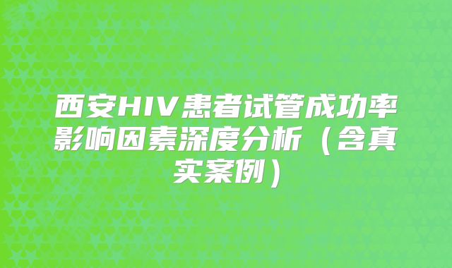 西安HIV患者试管成功率影响因素深度分析(含真实案例)