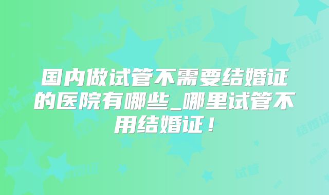 国内做试管不需要结婚证的医院有哪些_哪里试管不用结婚证!