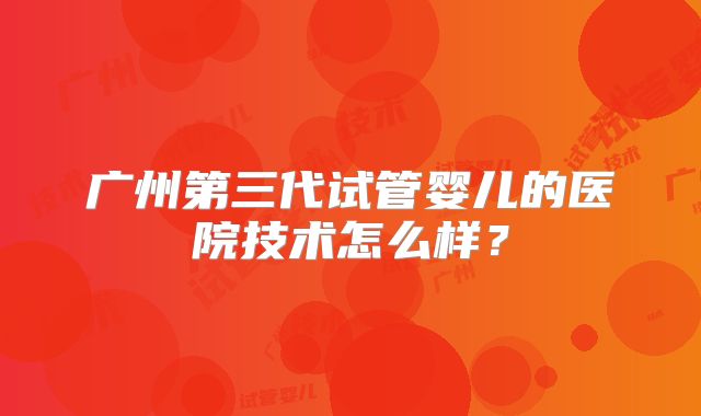 广州第三代试管婴儿的医院技术怎么样？