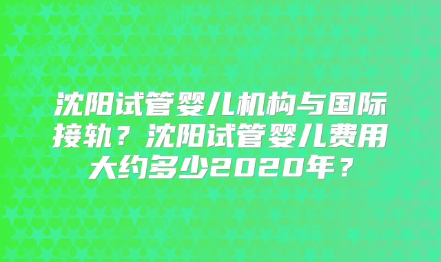 沈阳试管婴儿机构与国际接轨?沈阳试管婴儿费用大约多少2020年?