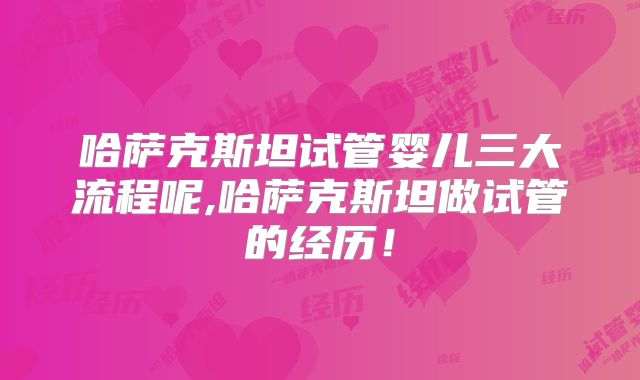 哈萨克斯坦试管婴儿三大流程呢,哈萨克斯坦做试管的经历！