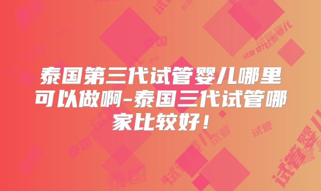 泰国第三代试管婴儿哪里可以做啊-泰国三代试管哪家比较好!