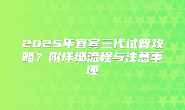 2025年宜宾三代试管攻略?附详细流程与注意事项