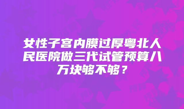 女性子宫内膜过厚粤北人民医院做三代试管预算八万块够不够？