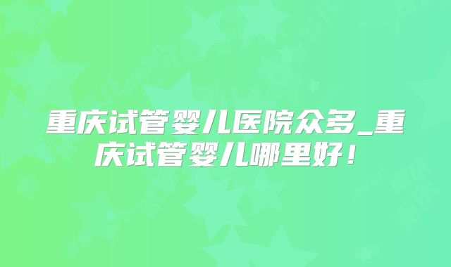 重庆试管婴儿医院众多_重庆试管婴儿哪里好！