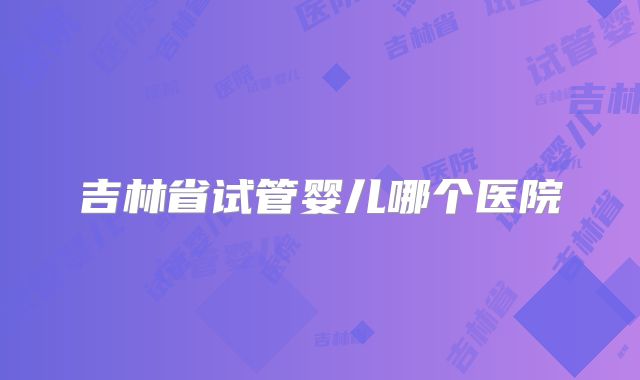 吉林省试管婴儿哪个医院