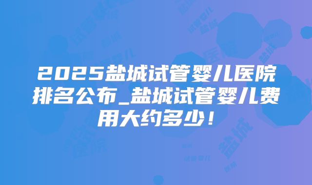 2025盐城试管婴儿医院排名公布_盐城试管婴儿费用大约多少！