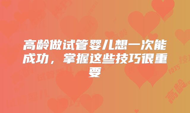 高龄做试管婴儿想一次能成功，掌握这些技巧很重要