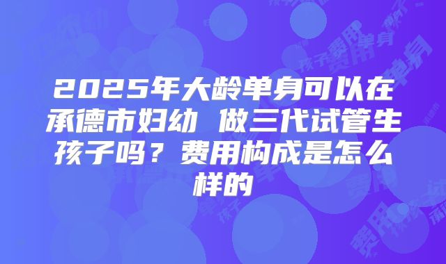 2025年大龄单身可以在承德市妇幼 做三代试管生孩子吗?费用构成是怎么样的