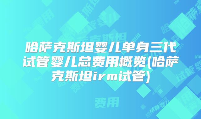 哈萨克斯坦婴儿单身三代试管婴儿总费用概览(哈萨克斯坦irm试管)