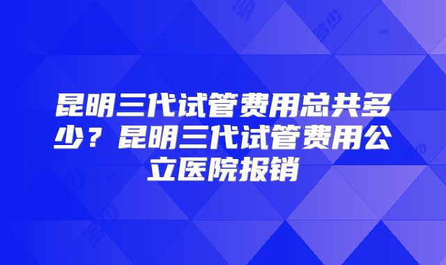 昆明三代试管费用总共多少？昆明三代试管费用公立医院报销