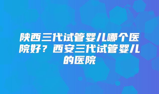陕西三代试管婴儿哪个医院好？西安三代试管婴儿的医院