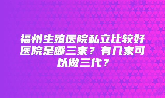 福州生殖医院私立比较好医院是哪三家？有几家可以做三代？