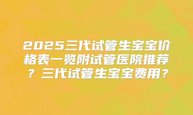 2025三代试管生宝宝价格表一览附试管医院推荐？三代试管生宝宝费用？