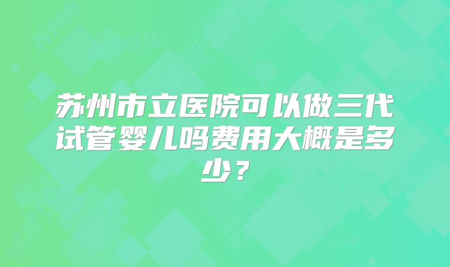 苏州市立医院可以做三代试管婴儿吗费用大概是多少？