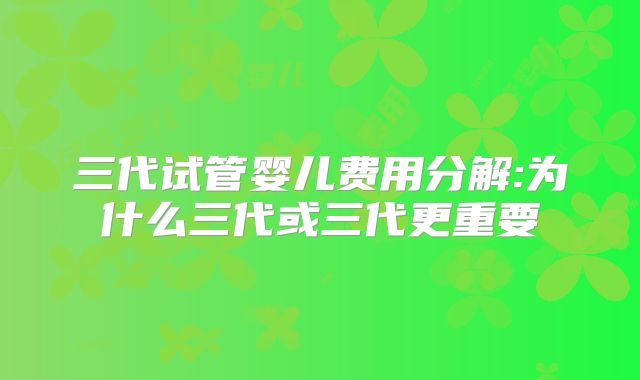 三代试管婴儿费用分解:为什么三代或三代更重要