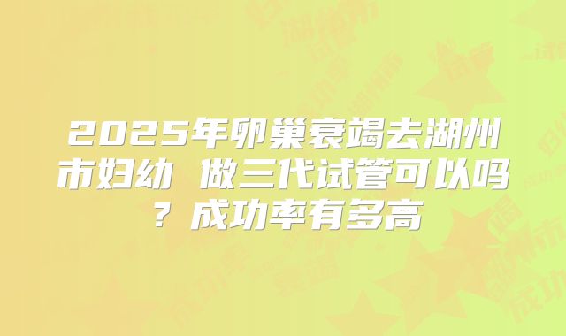 2025年卵巢衰竭去湖州市妇幼 做三代试管可以吗？成功率有多高
