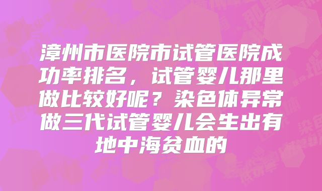 漳州市医院市试管医院成功率排名，试管婴儿那里做比较好呢？染色体异常做三代试管婴儿会生出有地中海贫血的