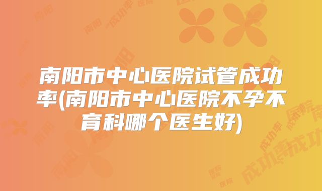 南阳市中心医院试管成功率(南阳市中心医院不孕不育科哪个医生好)