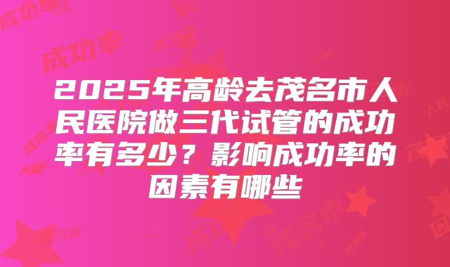 2025年高龄去茂名市人民医院做三代试管的成功率有多少？影响成功率的因素有哪些