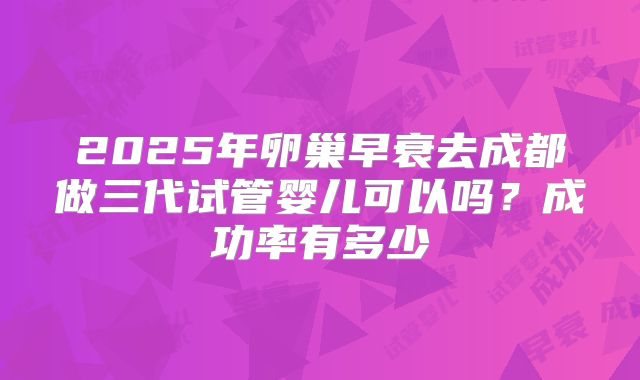 2025年卵巢早衰去成都做三代试管婴儿可以吗？成功率有多少